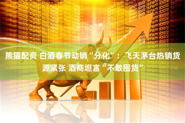 熊猫配资 白酒春节动销“分化”：飞天茅台热销货源紧张 酒商坦言“不敢囤货”