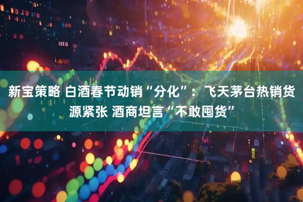 新宝策略 白酒春节动销“分化”：飞天茅台热销货源紧张 酒商坦言“不敢囤货”