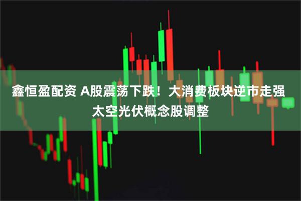 鑫恒盈配资 A股震荡下跌！大消费板块逆市走强 太空光伏概念股调整