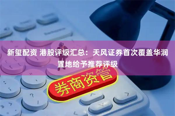 新玺配资 港股评级汇总：天风证券首次覆盖华润置地给予推荐评级