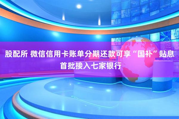 股配所 微信信用卡账单分期还款可享“国补”贴息 首批接入七家银行