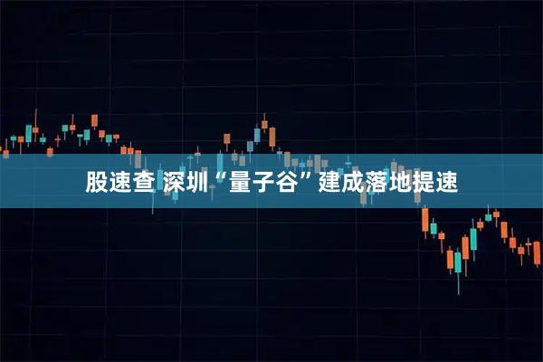 股速查 深圳“量子谷”建成落地提速