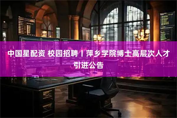 中国星配资 校园招聘丨萍乡学院博士高层次人才引进公告