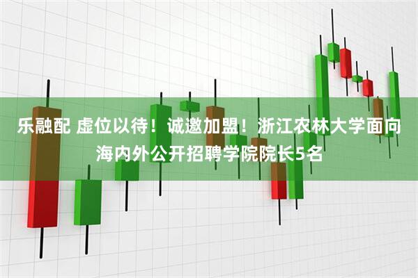 乐融配 虚位以待！诚邀加盟！浙江农林大学面向海内外公开招聘学院院长5名