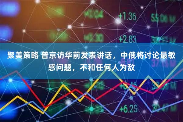 聚美策略 普京访华前发表讲话，中俄将讨论最敏感问题，不和任何人为敌