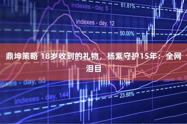 鼎坤策略 18岁收到的礼物，杨紫守护15年：全网泪目