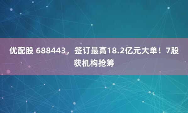 优配股 688443，签订最高18.2亿元大单！7股获机构抢筹