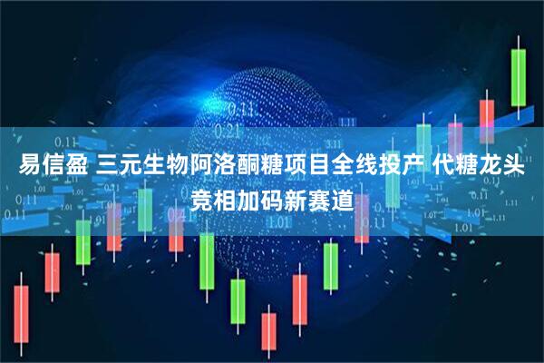 易信盈 三元生物阿洛酮糖项目全线投产 代糖龙头竞相加码新赛道