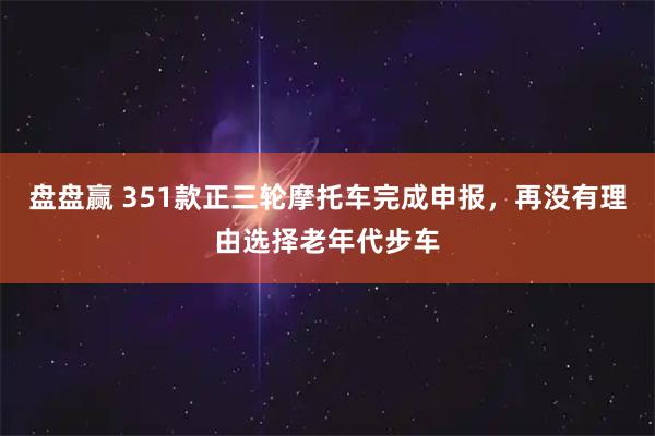 盘盘赢 351款正三轮摩托车完成申报，再没有理由选择老年代步车