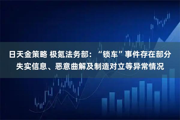 日天金策略 极氪法务部：“锁车”事件存在部分失实信息、恶意曲解及制造对立等异常情况