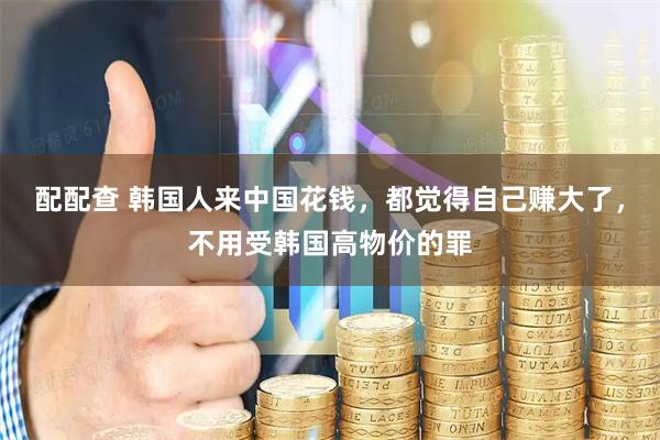 配配查 韩国人来中国花钱，都觉得自己赚大了，不用受韩国高物价的罪