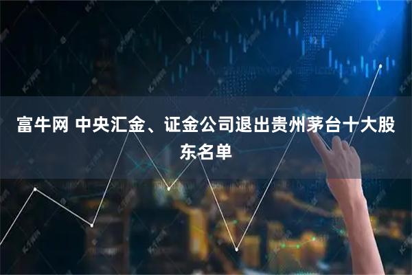 富牛网 中央汇金、证金公司退出贵州茅台十大股东名单